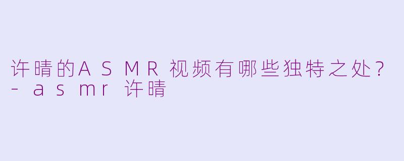 许晴的ASMR视频有哪些独特之处?