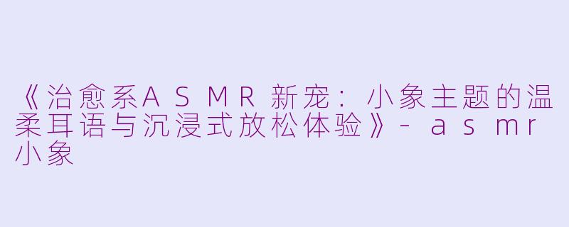《治愈系ASMR新宠：小象主题的温柔耳语与沉浸式放松体验》-asmr小象