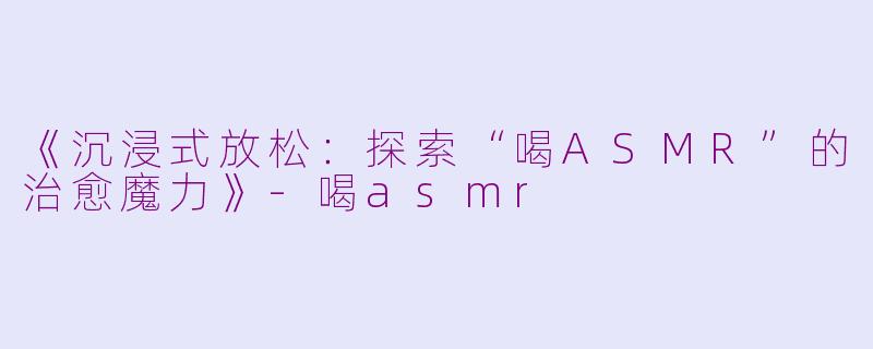《沉浸式放松:探索“喝ASMR”的治愈魔力》