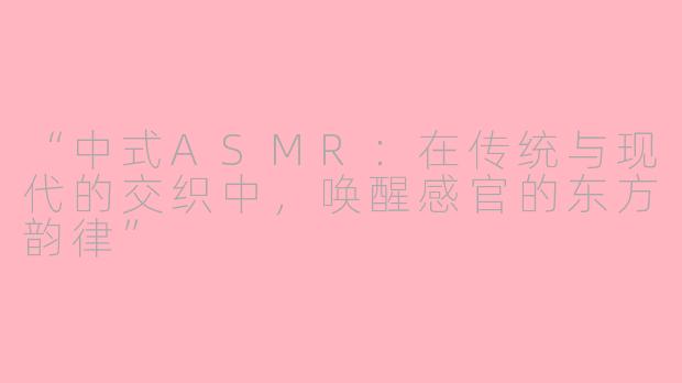 “中式ASMR:在传统与现代的交织中,唤醒感官的东方韵律”
