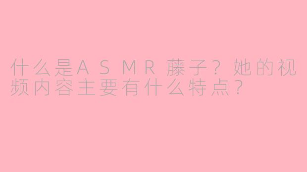 什么是ASMR藤子?她的视频内容主要有什么特点?