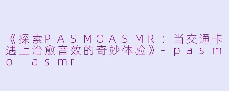 《探索PASMOASMR：当交通卡遇上治愈音效的奇妙体验》-pasmo asmr