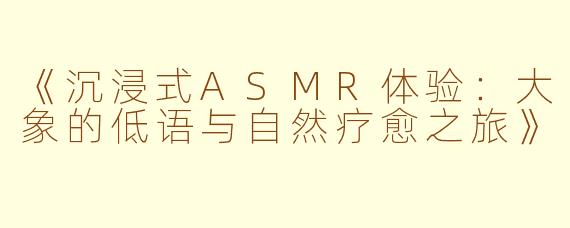 《沉浸式ASMR体验：大象的低语与自然疗愈之旅》