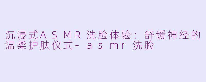 沉浸式ASMR洗脸体验：舒缓神经的温柔护肤仪式-asmr洗脸