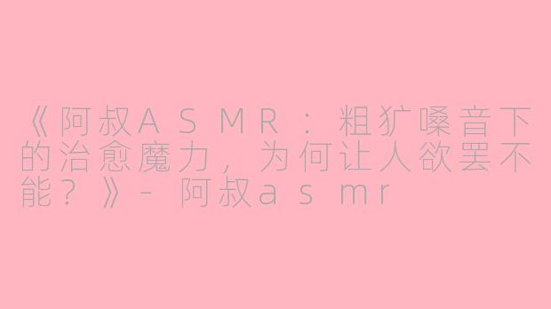 《阿叔ASMR:粗犷嗓音下的治愈魔力,为何让人欲罢不能?》