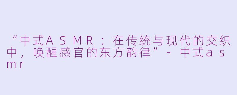 “中式ASMR：在传统与现代的交织中，唤醒感官的东方韵律”-中式asmr