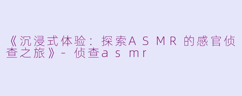 《沉浸式体验：探索ASMR的感官侦查之旅》-侦查asmr