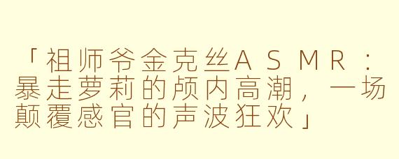 「祖师爷金克丝ASMR：暴走萝莉的颅内高潮，一场颠覆感官的声波狂欢」