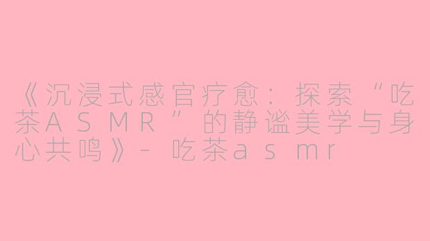 《沉浸式感官疗愈：探索“吃茶ASMR”的静谧美学与身心共鸣》-吃茶asmr