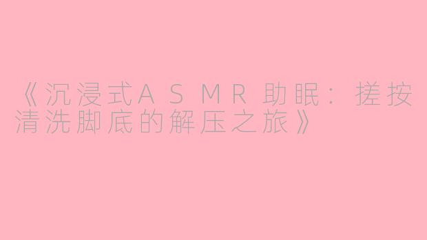 《沉浸式ASMR助眠：搓按清洗脚底的解压之旅》