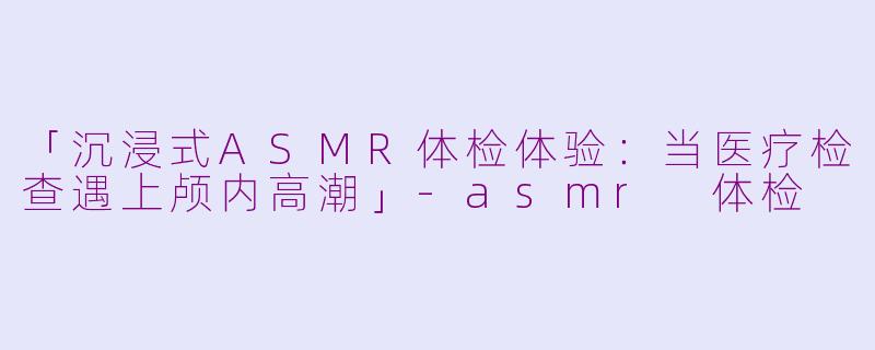 「沉浸式ASMR体检体验：当医疗检查遇上颅内高潮」-asmr 体检