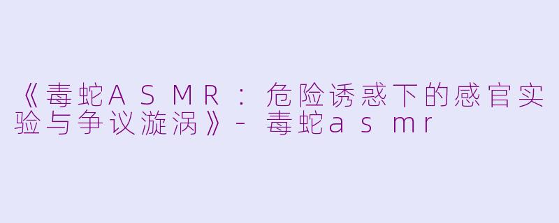 《毒蛇ASMR：危险诱惑下的感官实验与争议漩涡》-毒蛇asmr
