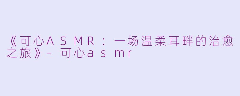 《可心ASMR：一场温柔耳畔的治愈之旅》-可心asmr