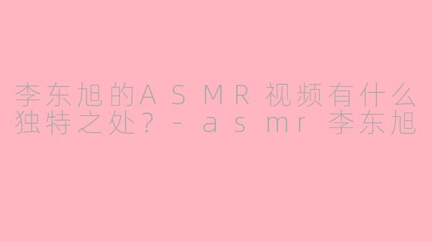 李东旭的ASMR视频有什么独特之处?