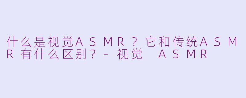什么是视觉ASMR？它和传统ASMR有什么区别？-视觉 ASMR