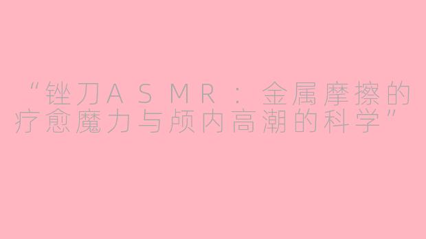 “锉刀ASMR：金属摩擦的疗愈魔力与颅内高潮的科学”