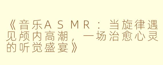 《音乐ASMR：当旋律遇见颅内高潮，一场治愈心灵的听觉盛宴》
