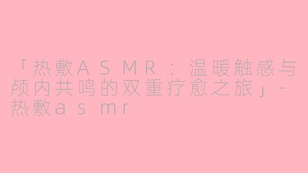 「热敷ASMR：温暖触感与颅内共鸣的双重疗愈之旅」-热敷asmr