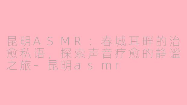 昆明ASMR：春城耳畔的治愈私语，探索声音疗愈的静谧之旅-昆明asmr