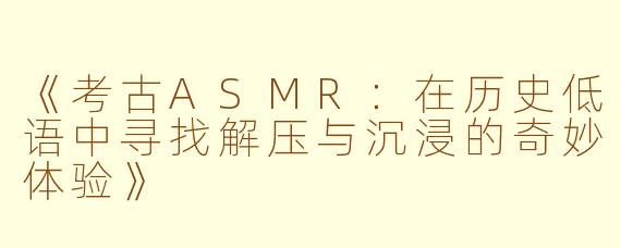 《考古ASMR:在历史低语中寻找解压与沉浸的奇妙体验》