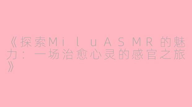 《探索MiluASMR的魅力：一场治愈心灵的感官之旅》
