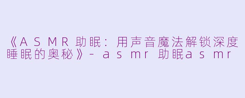 《ASMR助眠：用声音魔法解锁深度睡眠的奥秘》-asmr助眠asmr