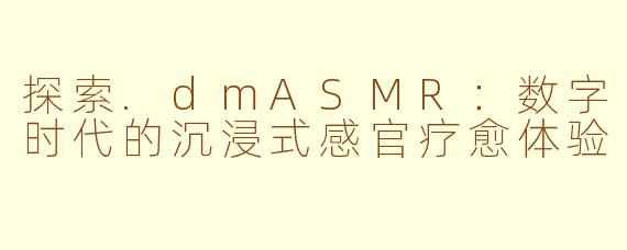 探索.dmASMR:数字时代的沉浸式感官疗愈体验