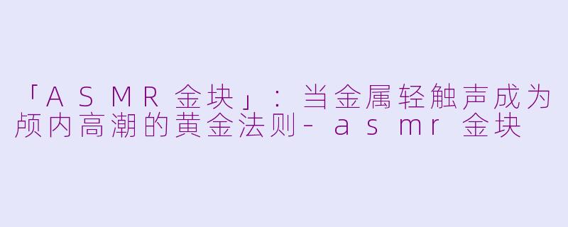 「ASMR金块」：当金属轻触声成为颅内高潮的黄金法则-asmr金块