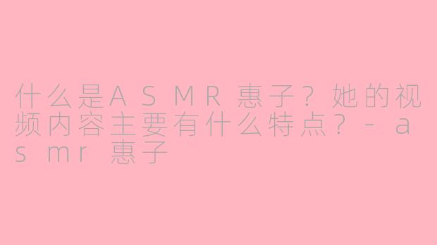 什么是ASMR惠子?她的视频内容主要有什么特点?