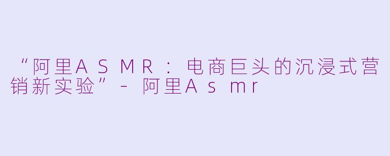 “阿里ASMR：电商巨头的沉浸式营销新实验”-阿里Asmr