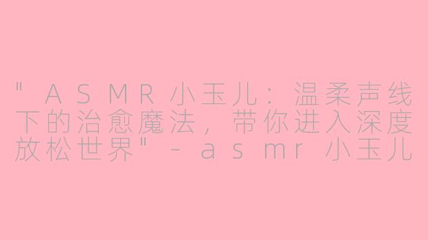 "ASMR小玉儿:温柔声线下的治愈魔法,带你进入深度放松世界"