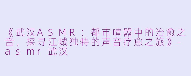 《武汉ASMR:都市喧嚣中的治愈之音,探寻江城独特的声音疗愈之旅》