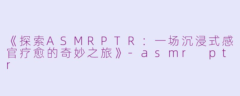《探索ASMRPTR：一场沉浸式感官疗愈的奇妙之旅》-asmr ptr