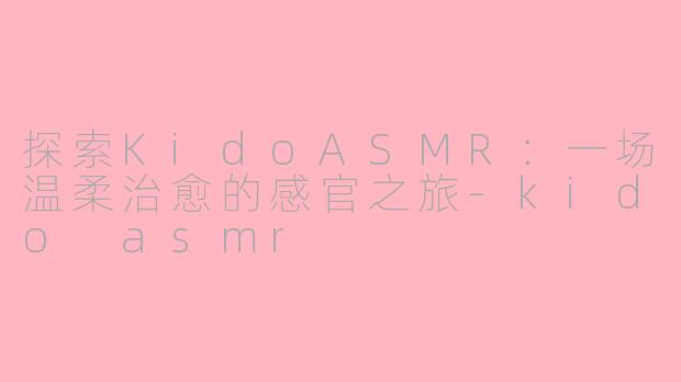 探索KidoASMR：一场温柔治愈的感官之旅-kido asmr