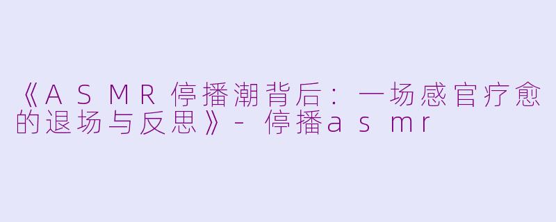 《ASMR停播潮背后：一场感官疗愈的退场与反思》-停播asmr