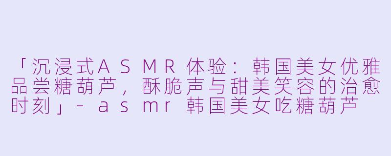 「沉浸式ASMR体验：韩国美女优雅品尝糖葫芦，酥脆声与甜美笑容的治愈时刻」-asmr韩国美女吃糖葫芦