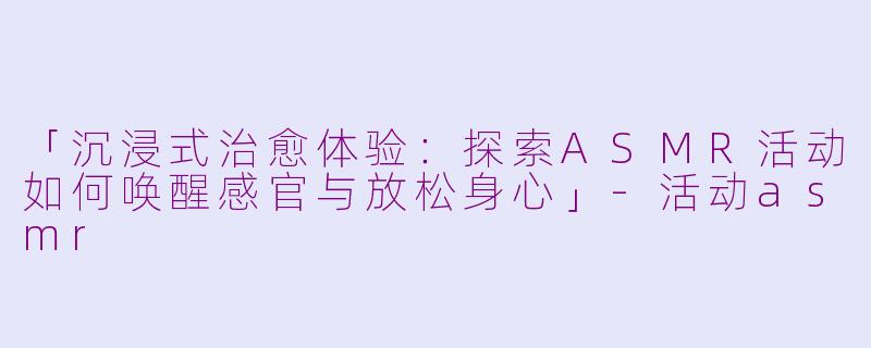 「沉浸式治愈体验：探索ASMR活动如何唤醒感官与放松身心」-活动asmr