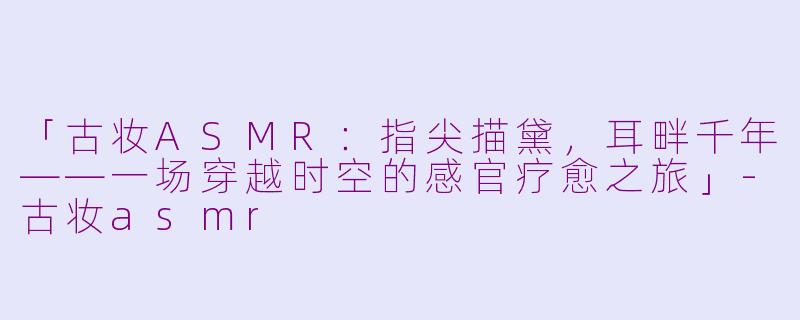 「古妆ASMR：指尖描黛，耳畔千年——一场穿越时空的感官疗愈之旅」-古妆asmr