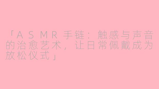 「ASMR手链:触感与声音的治愈艺术,让日常佩戴成为放松仪式」