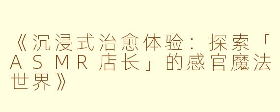 《沉浸式治愈体验：探索「ASMR店长」的感官魔法世界》