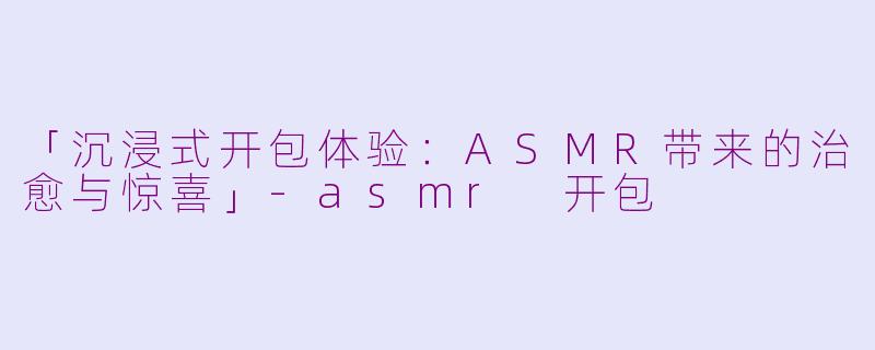 「沉浸式开包体验：ASMR带来的治愈与惊喜」-asmr 开包