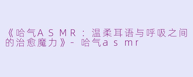 《哈气ASMR：温柔耳语与呼吸之间的治愈魔力》-哈气asmr
