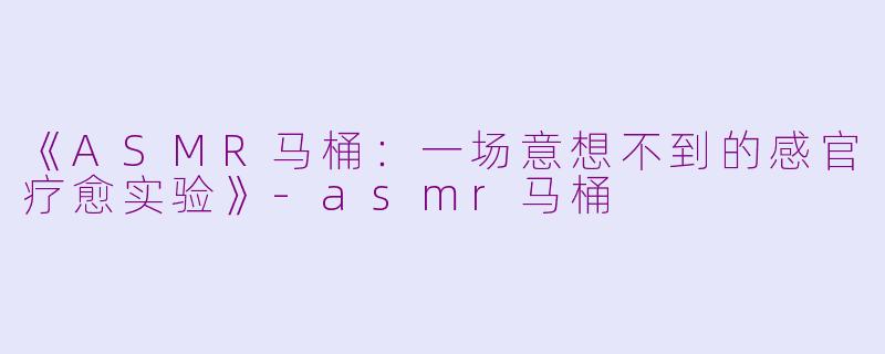 《ASMR马桶：一场意想不到的感官疗愈实验》-asmr马桶