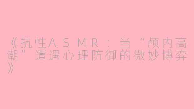 《抗性ASMR:当“颅内高潮”遭遇心理防御的微妙博弈》