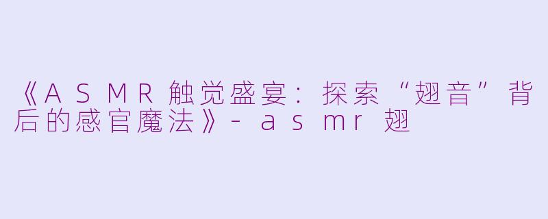 《ASMR触觉盛宴:探索“翅音”背后的感官魔法》