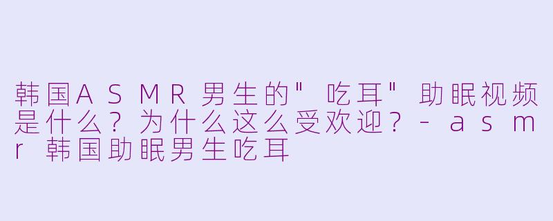 韩国ASMR男生的"吃耳"助眠视频是什么?为什么这么受欢迎?