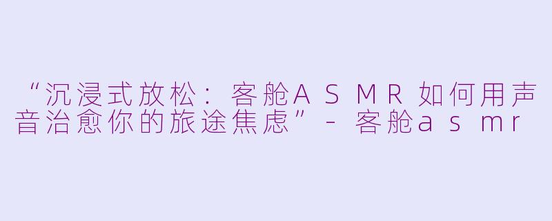 “沉浸式放松:客舱ASMR如何用声音治愈你的旅途焦虑”