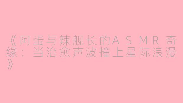 《阿蛋与辣舰长的ASMR奇缘：当治愈声波撞上星际浪漫》