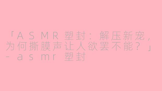 「ASMR塑封:解压新宠,为何撕膜声让人欲罢不能?」