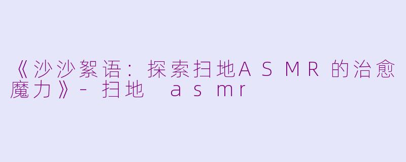 《沙沙絮语：探索扫地ASMR的治愈魔力》-扫地 asmr